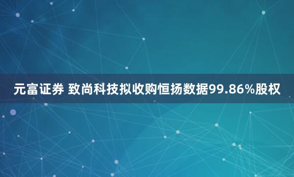 元富证券 致尚科技拟收购恒扬数据99.86%股权