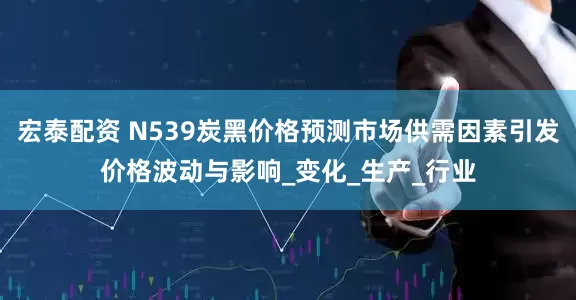 宏泰配资 N539炭黑价格预测市场供需因素引发价格波动与影响_变化_生产_行业