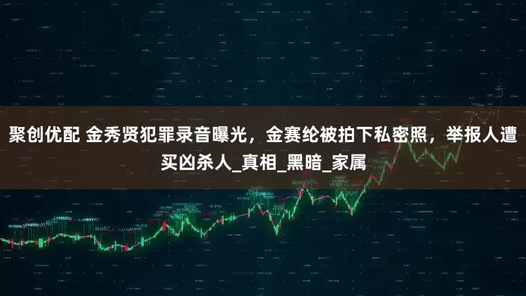 聚创优配 金秀贤犯罪录音曝光，金赛纶被拍下私密照，举报人遭买凶杀人_真相_黑暗_家属