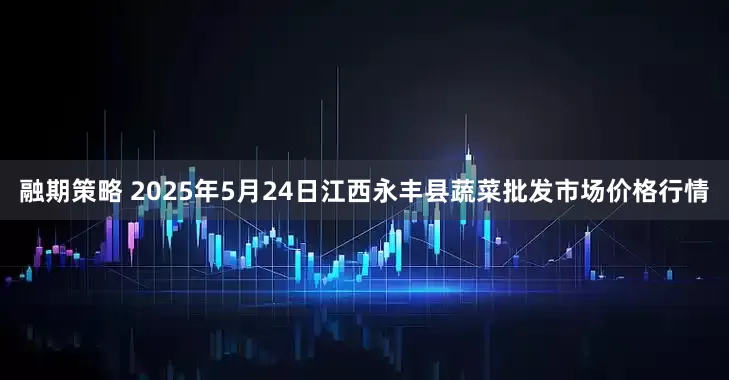 融期策略 2025年5月24日江西永丰县蔬菜批发市场价格行情