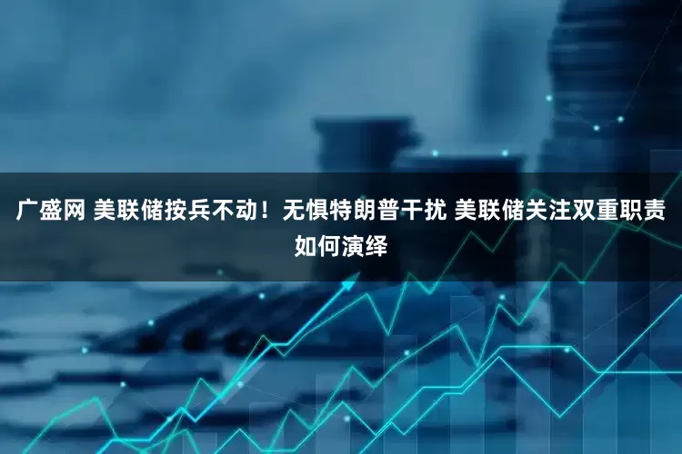 广盛网 美联储按兵不动！无惧特朗普干扰 美联储关注双重职责如何演绎