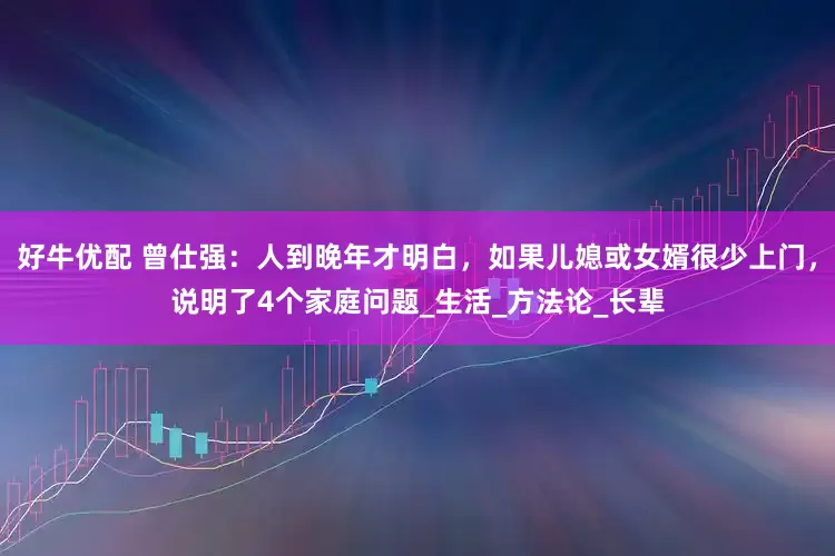 好牛优配 曾仕强：人到晚年才明白，如果儿媳或女婿很少上门，说明了4个家庭问题_生活_方法论_长辈