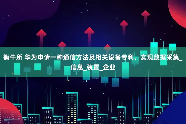衡牛所 华为申请一种通信方法及相关设备专利，实现数据采集_信息_装置_企业