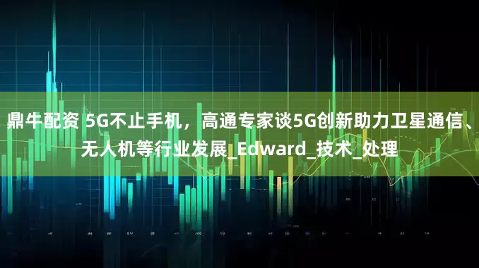 鼎牛配资 5G不止手机，高通专家谈5G创新助力卫星通信、无人机等行业发展_Edward_技术_处理