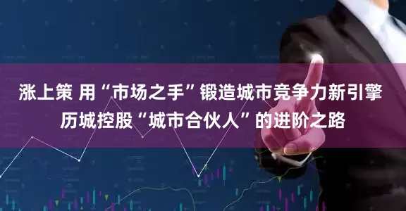 涨上策 用“市场之手”锻造城市竞争力新引擎 历城控股“城市合伙人”的进阶之路