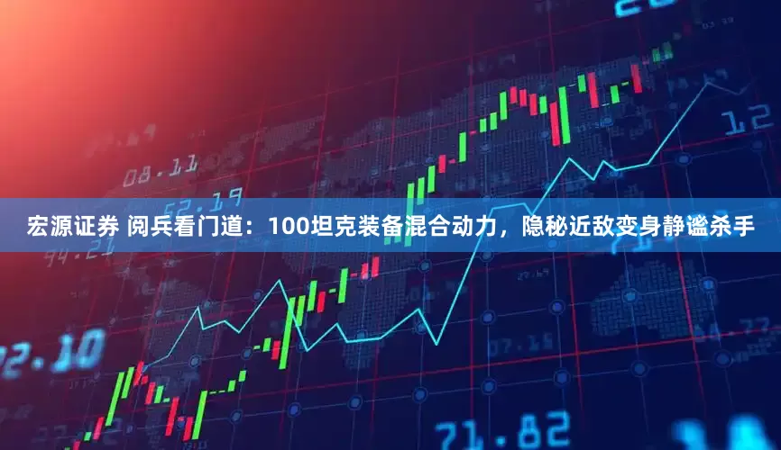 宏源证券 阅兵看门道：100坦克装备混合动力，隐秘近敌变身静谧杀手