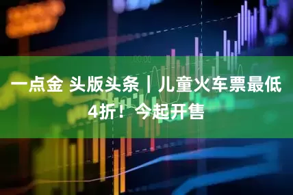 一点金 头版头条｜儿童火车票最低4折！今起开售