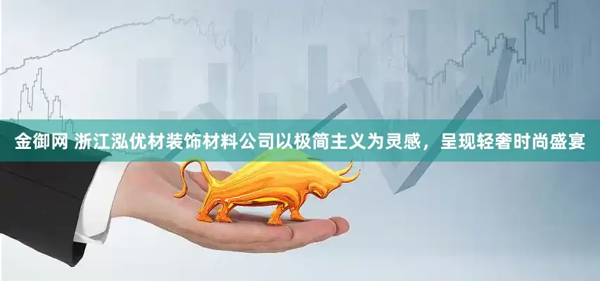 金御网 浙江泓优材装饰材料公司以极简主义为灵感，呈现轻奢时尚盛宴