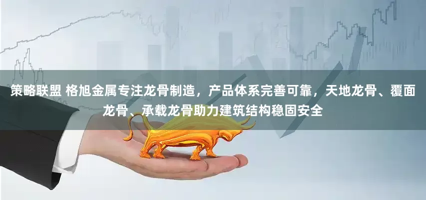 策略联盟 格旭金属专注龙骨制造，产品体系完善可靠，天地龙骨、覆面龙骨、承载龙骨助力建筑结构稳固安全