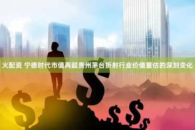 火配资 宁德时代市值再超贵州茅台折射行业价值重估的深刻变化