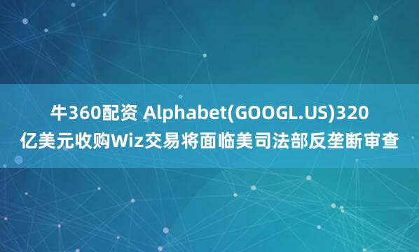 牛360配资 Alphabet(GOOGL.US)320亿美元收购Wiz交易将面临美司法部反垄断审查