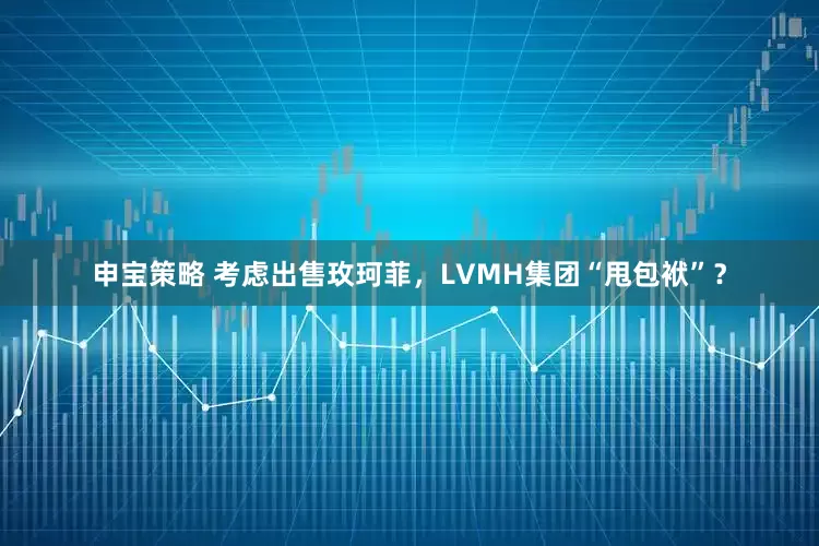 申宝策略 考虑出售玫珂菲，LVMH集团“甩包袱”？