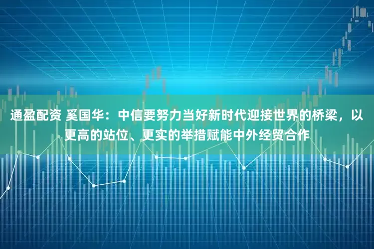 通盈配资 奚国华:中信要努力当好新时代迎接世界的桥梁,以更高的站位、更实的举措赋能中外经贸合作