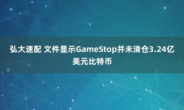 弘大速配 文件显示GameStop并未清仓3.24亿美元比特币