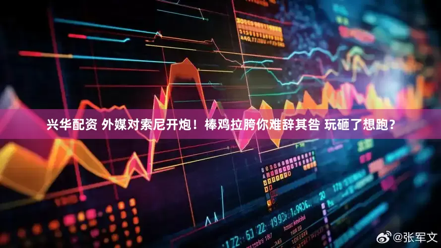 兴华配资 外媒对索尼开炮！棒鸡拉胯你难辞其咎 玩砸了想跑？